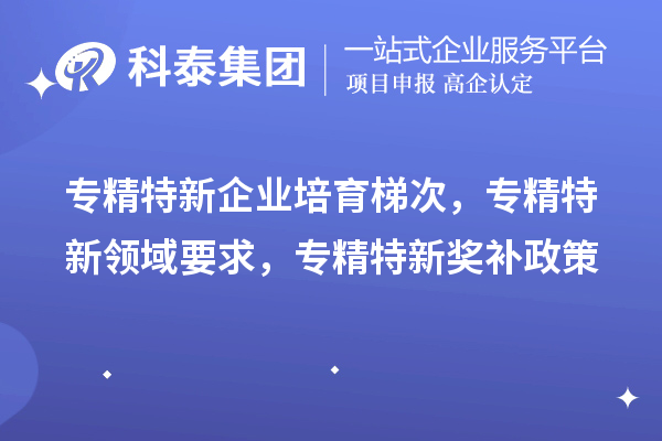 專精特新企業(yè)培育梯次，專精特新領(lǐng)域要求，專精特新獎(jiǎng)補(bǔ)政策