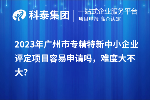 2023年<a href=http://www.cfu6.com/guangzhou/ target=_blank class=infotextkey>廣州市專精特新</a>中小企業(yè)評定項目容易申請嗎，難度大不大？