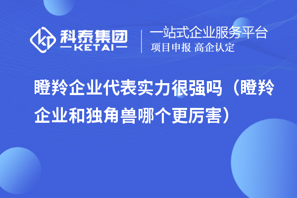 瞪羚企業(yè)代表實力很強(qiáng)嗎(瞪羚企業(yè)和獨角獸哪個更厲害)