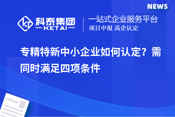 專精特新中小企業(yè)如何認(rèn)定？需同時(shí)滿足四項(xiàng)條件