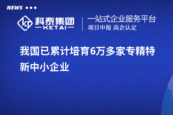我國已累計(jì)培育6萬多家<a href=http://www.cfu6.com/fuwu/zhuanjingtexin.html target=_blank class=infotextkey>專精特新中小企業(yè)</a>