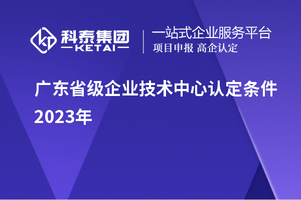廣東省級企業(yè)技術(shù)中心認(rèn)定條件2023年