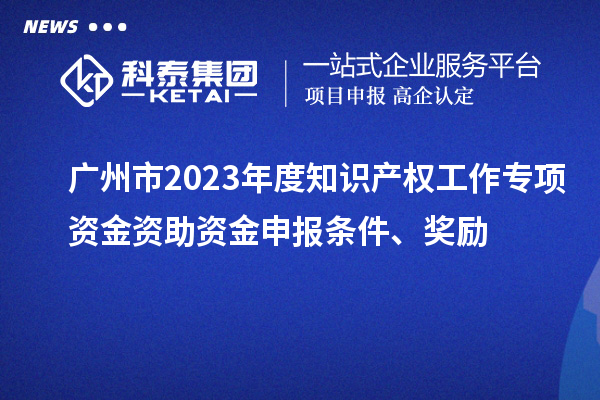 廣州市2023年度知識產(chǎn)權(quán)工作專項資金資助資金申報條件、獎勵