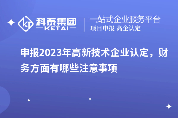 申報(bào)2023年高新技術(shù)企業(yè)認(rèn)定，財(cái)務(wù)方面有哪些注意事項(xiàng)