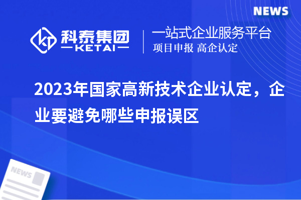 2023年國家高新技術(shù)企業(yè)認(rèn)定,企業(yè)要避免哪些申報(bào)誤區(qū)
