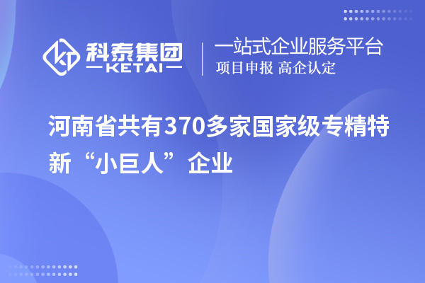 河南省共有370多家國家級(jí)專精特新“小巨人”企業(yè)