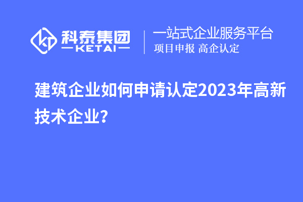 建筑企業(yè)如何申請(qǐng)認(rèn)定2023年高新技術(shù)企業(yè)？
