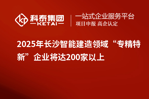 2025年長沙智能建造領(lǐng)域“專精特新”企業(yè)將達(dá)200家以上