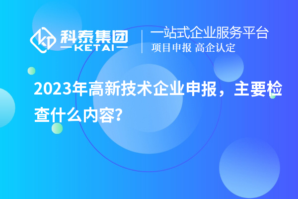 2023年高新技術(shù)企業(yè)申報(bào)，主要檢查什么內(nèi)容？