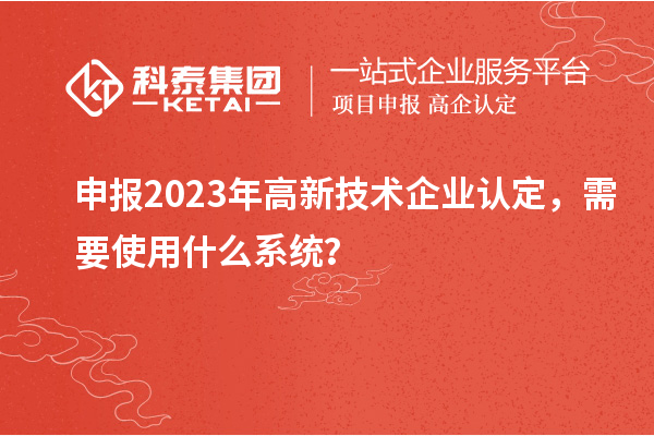 申報(bào)2023年高新技術(shù)企業(yè)認(rèn)定，需要使用什么系統(tǒng)？