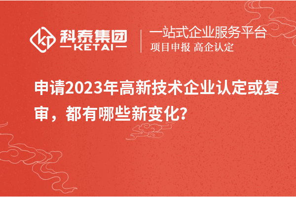 申請2023年高新技術(shù)企業(yè)認(rèn)定或復(fù)審，都有哪些新變化？