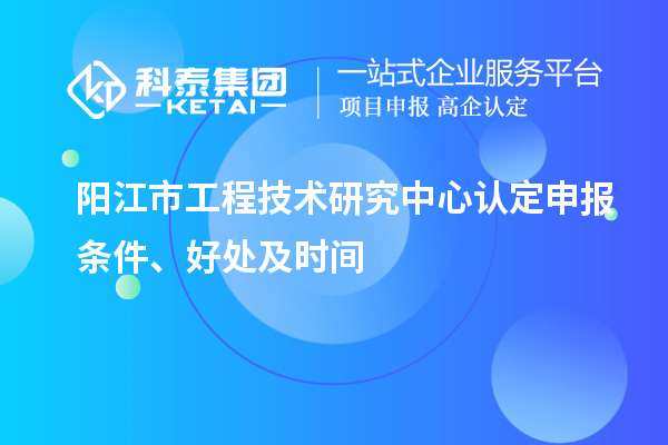 陽(yáng)江市2023年工程技術(shù)研究中心認(rèn)定申報(bào)條件、好處及時(shí)間