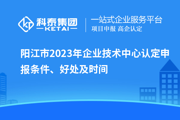 陽江市2023年企業(yè)技術(shù)中心認(rèn)定申報條件、好處及時間