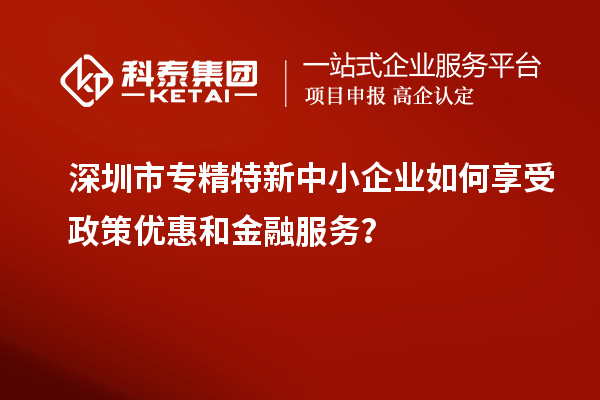 深圳市專精特新中小企業(yè)如何享受政策優(yōu)惠和金融服務(wù)？