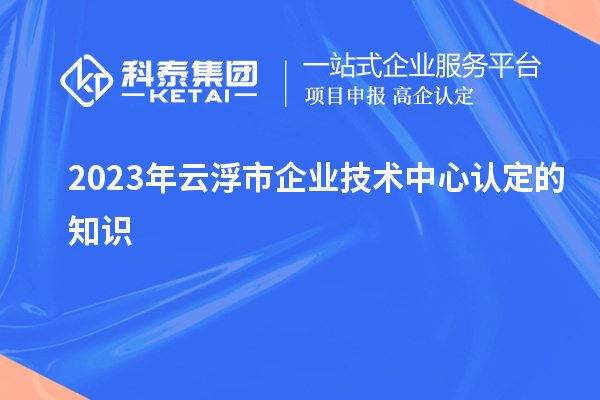 2023年云浮市企業(yè)技術(shù)中心認定的知識