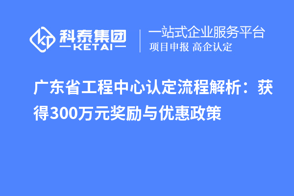 廣東省工程中心認(rèn)定流程解析：獲得300萬元獎勵與優(yōu)惠政策