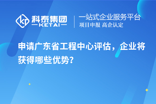 申請廣東省工程中心評(píng)估，企業(yè)將獲得哪些優(yōu)勢？