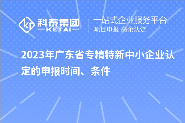 2023年廣東省專精特新中小企業(yè)認(rèn)定的申報(bào)時(shí)間、條件