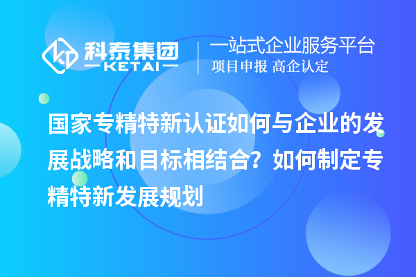 國(guó)家專精特新認(rèn)證如何與企業(yè)的發(fā)展戰(zhàn)略和目標(biāo)相結(jié)合？如何制定專精特新發(fā)展規(guī)劃