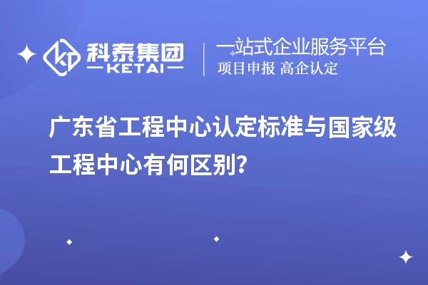 廣東省工程中心認定標(biāo)準(zhǔn)與國家級工程中心有何區(qū)別？