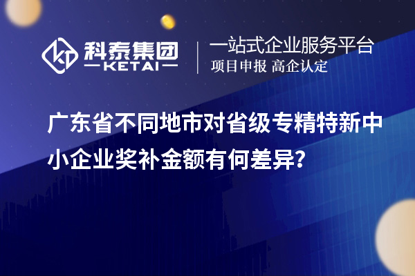 廣東省不同地市對省級專精特新中小企業(yè)獎補金額有何差異？