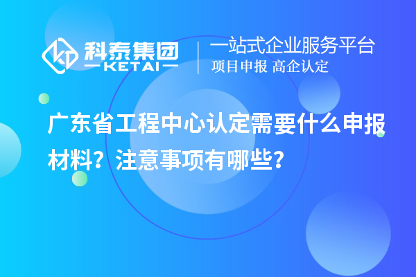 廣東省工程中心認(rèn)定需要什么申報材料？注意事項有哪些？