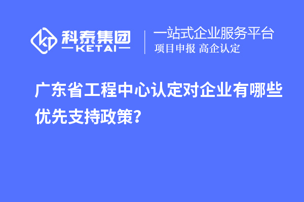 廣東省工程中心認(rèn)定對(duì)企業(yè)有哪些優(yōu)先支持政策？