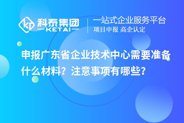 申報廣東省企業(yè)技術中心需要準備什么材料？注意事項有哪些？