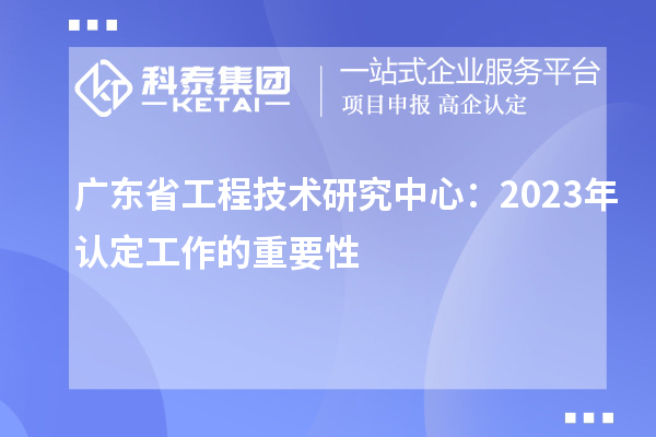 廣東省工程技術(shù)研究中心:2023年認定工作的重要性