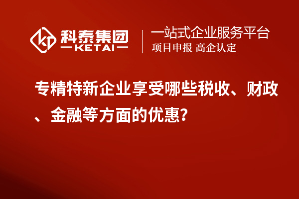 專精特新企業(yè)享受哪些稅收、財(cái)政、金融等方面的優(yōu)惠？