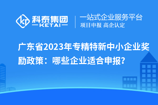 廣東省2023年專精特新中小企業(yè)獎(jiǎng)勵(lì)政策：哪些企業(yè)適合申報(bào)？