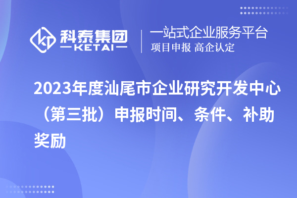 2023年度汕尾市企業(yè)研究開發(fā)中心（第三批）申報(bào)時(shí)間、條件、補(bǔ)助獎(jiǎng)勵(lì)