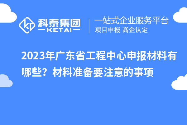 2023年廣東省工程中心申報(bào)材料有哪些？材料準(zhǔn)備要注意的事項(xiàng)