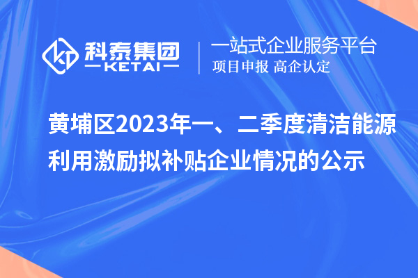 黃埔區(qū)2023年一、二季度清潔能源利用激勵擬補(bǔ)貼企業(yè)情況的公示