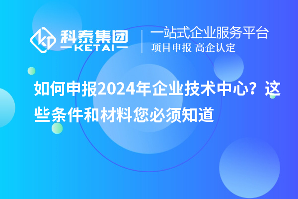 如何申報2024年企業(yè)技術中心？這些條件和材料您必須知道