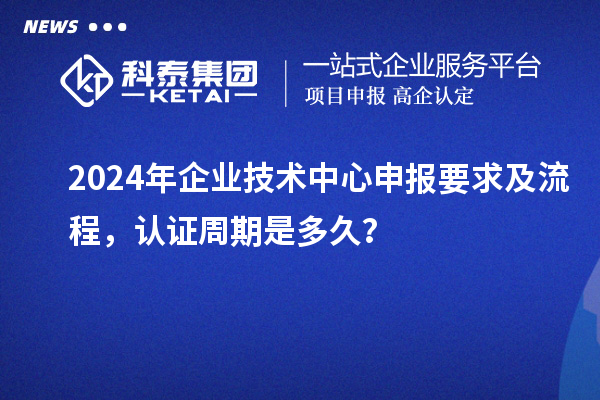 2024年企業(yè)技術(shù)中心申報(bào)要求及流程，認(rèn)證周期是多久？