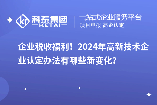 企業(yè)稅收福利！2024年高新技術(shù)企業(yè)認(rèn)定辦法有哪些新變化？