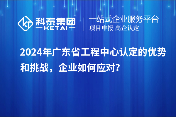 2024年廣東省工程中心認(rèn)定的優(yōu)勢和挑戰(zhàn)，企業(yè)如何應(yīng)對？