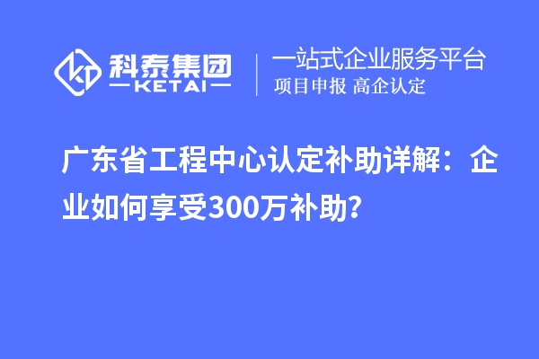 廣東省工程中心認定補助詳解：企業(yè)如何享受300萬補助？