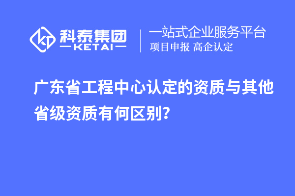 廣東省工程中心認(rèn)定的資質(zhì)與其他省級(jí)資質(zhì)有何區(qū)別?