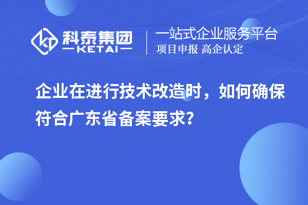 企業(yè)在進(jìn)行技術(shù)改造時(shí)，如何確保符合廣東省備案要求？
