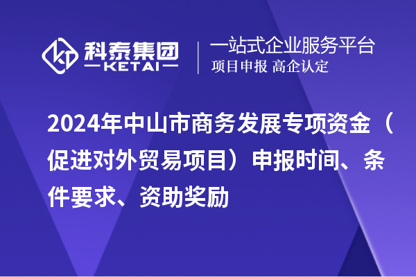 2024年中山市商務(wù)發(fā)展專項(xiàng)資金（促進(jìn)對(duì)外貿(mào)易項(xiàng)目）申報(bào)時(shí)間、條件要求、資助獎(jiǎng)勵(lì)