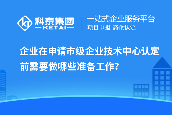 企業(yè)在申請(qǐng)市級(jí)企業(yè)技術(shù)中心認(rèn)定前需要做哪些準(zhǔn)備工作？