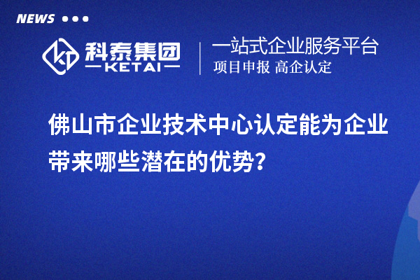 佛山市企業(yè)技術(shù)中心認定能為企業(yè)帶來哪些潛在的優(yōu)勢？