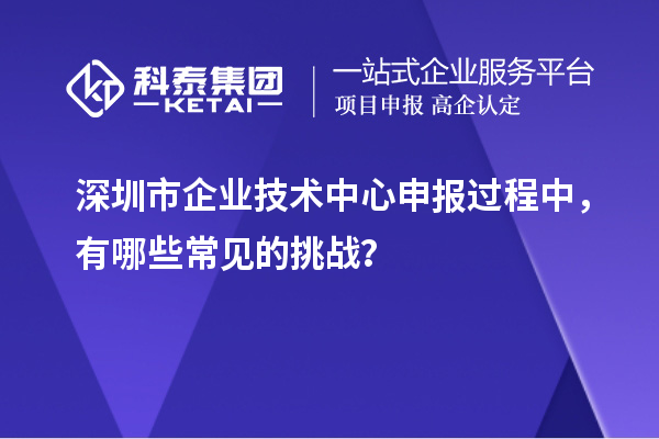 深圳市企業(yè)技術(shù)中心申報(bào)過程中，有哪些常見的挑戰(zhàn)？