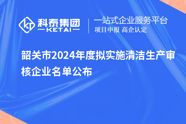 韶關(guān)市2024年度擬實施清潔生產(chǎn)審核企業(yè)名單公布