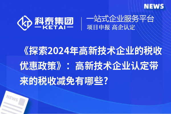 《探索2024年高新技術企業(yè)的稅收優(yōu)惠政策》:高新技術企業(yè)認定帶來的稅收減免有哪些?