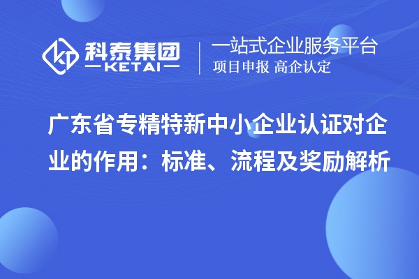 廣東省專精特新中小企業(yè)認(rèn)證對(duì)企業(yè)的作用：標(biāo)準(zhǔn)、流程及獎(jiǎng)勵(lì)解析