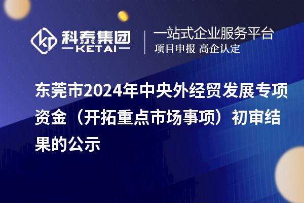 東莞市2024年中央外經(jīng)貿(mào)發(fā)展專項資金（開拓重點市場事項）初審結果的公示