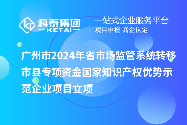 廣州市2024年省市場監(jiān)管系統(tǒng)轉(zhuǎn)移市縣專項資金國家知識產(chǎn)權(quán)優(yōu)勢示范企業(yè)項目立項